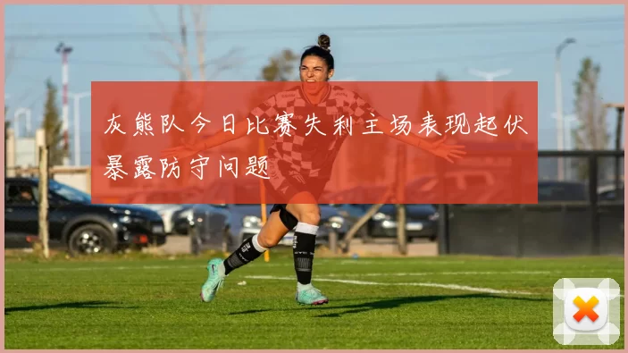 灰熊队今日比赛失利主场表现起伏暴露防守问题