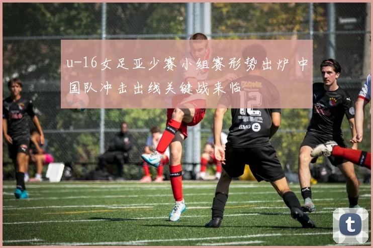 u-16女足亚少赛小组赛形势出炉 中国队冲击出线关键战来临