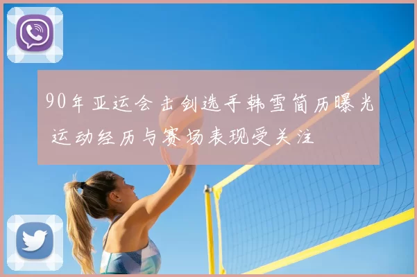 90年亚运会击剑选手韩雪简历曝光 运动经历与赛场表现受关注