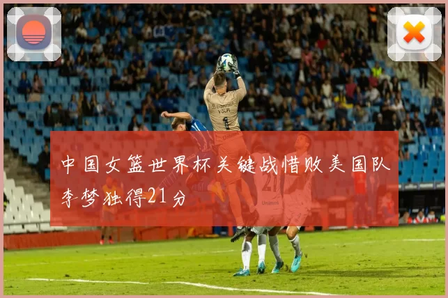 中国女篮世界杯关键战惜败美国队李梦独得21分