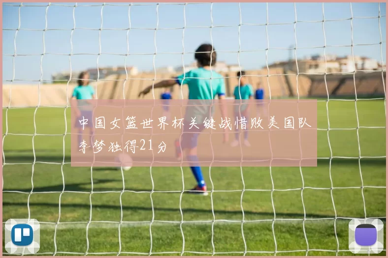 中国女篮世界杯关键战惜败美国队李梦独得21分