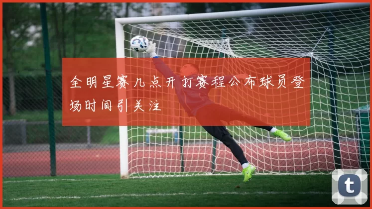 全明星赛几点开打赛程公布球员登场时间引关注