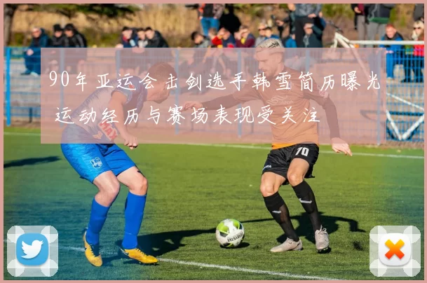 90年亚运会击剑选手韩雪简历曝光 运动经历与赛场表现受关注