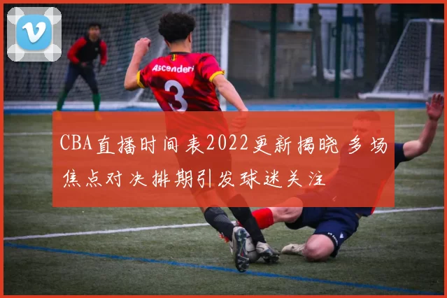 CBA直播时间表2022更新揭晓 多场焦点对决排期引发球迷关注