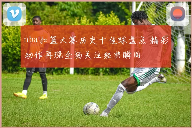 nba扣篮大赛历史十佳球盘点 精彩动作再现全场关注经典瞬间