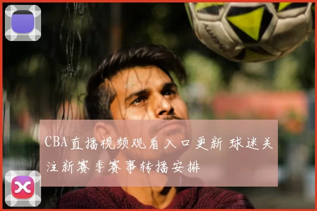 CBA直播视频观看入口更新 球迷关注新赛季赛事转播安排