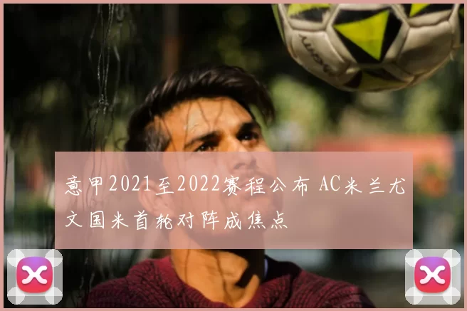 意甲2021至2022赛程公布 AC米兰尤文国米首轮对阵成焦点