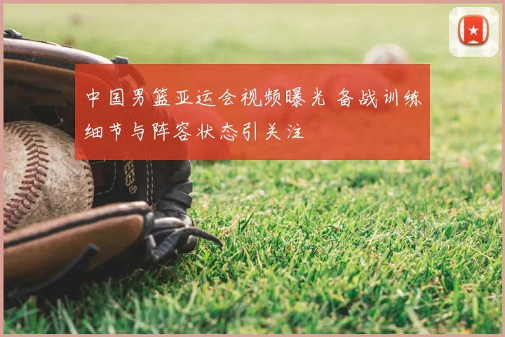 中国男篮亚运会视频曝光 备战训练细节与阵容状态引关注