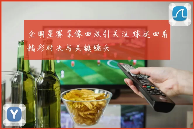 全明星赛录像回放引关注 球迷回看精彩对决与关键镜头