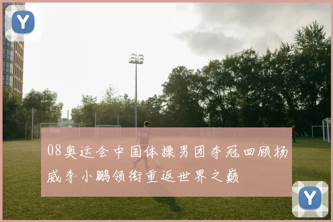 08奥运会中国体操男团夺冠回顾杨威李小鹏领衔重返世界之巅