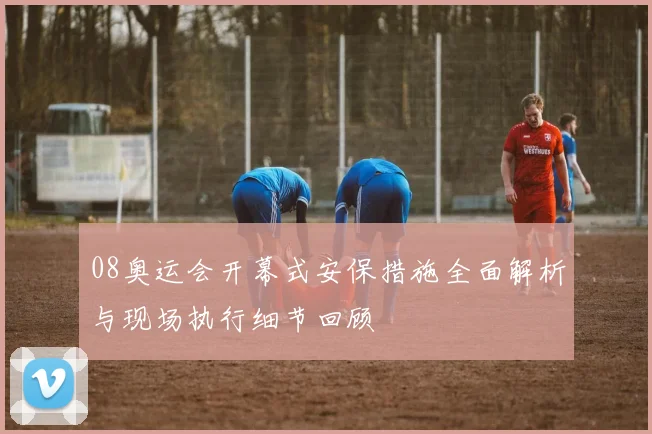 08奥运会开幕式安保措施全面解析与现场执行细节回顾
